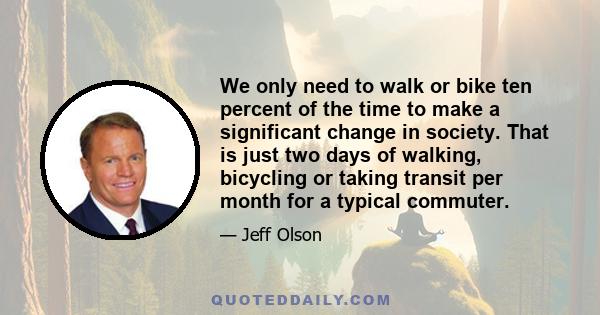 We only need to walk or bike ten percent of the time to make a significant change in society. That is just two days of walking, bicycling or taking transit per month for a typical commuter.