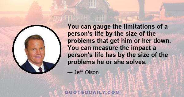 You can gauge the limitations of a person's life by the size of the problems that get him or her down. You can measure the impact a person's life has by the size of the problems he or she solves.