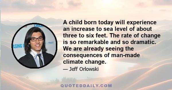 A child born today will experience an increase to sea level of about three to six feet. The rate of change is so remarkable and so dramatic. We are already seeing the consequences of man-made climate change.