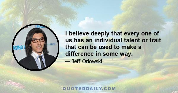 I believe deeply that every one of us has an individual talent or trait that can be used to make a difference in some way.