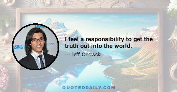 I feel a responsibility to get the truth out into the world.