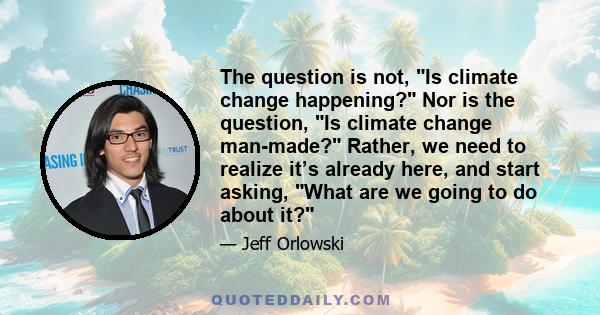 The question is not, Is climate change happening? Nor is the question, Is climate change man-made? Rather, we need to realize itʼs already here, and start asking, What are we going to do about it?