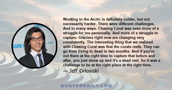 Working in the Arctic is definitely colder, but not necessarily harder. There were different challenges. And in many ways, Chasing Coral was even more of a struggle for me personally. And more of a struggle to capture.