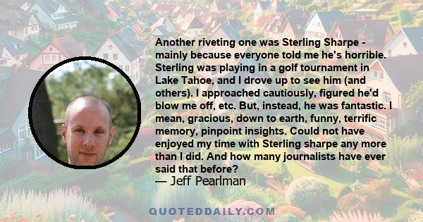 Another riveting one was Sterling Sharpe - mainly because everyone told me he's horrible. Sterling was playing in a golf tournament in Lake Tahoe, and I drove up to see him (and others). I approached cautiously, figured 