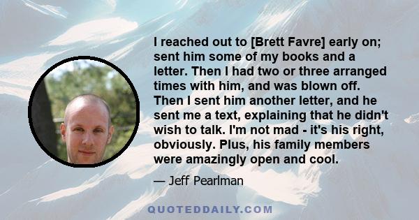 I reached out to [Brett Favre] early on; sent him some of my books and a letter. Then I had two or three arranged times with him, and was blown off. Then I sent him another letter, and he sent me a text, explaining that 