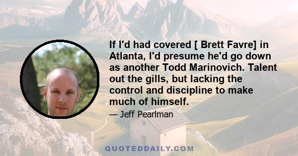 If I'd had covered [ Brett Favre] in Atlanta, I'd presume he'd go down as another Todd Marinovich. Talent out the gills, but lacking the control and discipline to make much of himself.