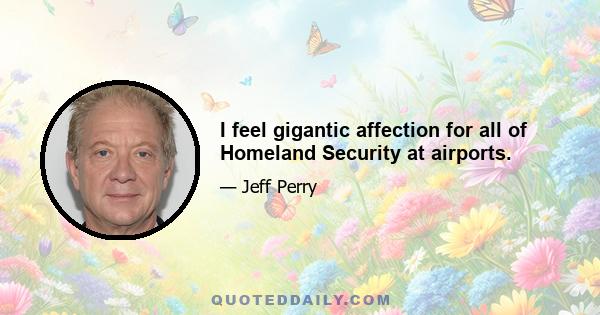 I feel gigantic affection for all of Homeland Security at airports.