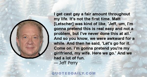 I get cast gay a fair amount throughout my life. It's not the first time. Matt [Letscher] was kind of like, 'Jeff, um, I'm gonna pretend this is real easy and not a problem, but I've never done this at all.' And so you