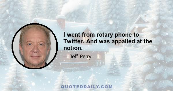 I went from rotary phone to Twitter. And was appalled at the notion.