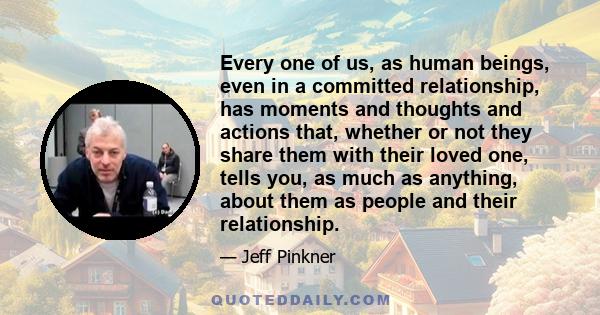 Every one of us, as human beings, even in a committed relationship, has moments and thoughts and actions that, whether or not they share them with their loved one, tells you, as much as anything, about them as people