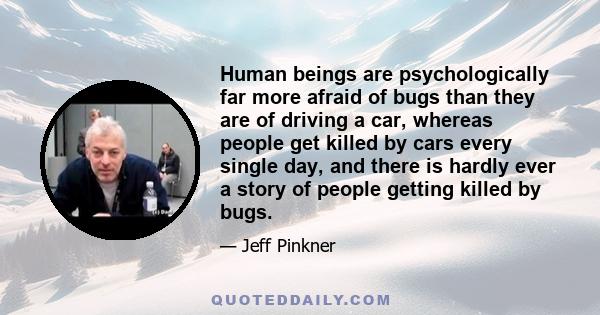 Human beings are psychologically far more afraid of bugs than they are of driving a car, whereas people get killed by cars every single day, and there is hardly ever a story of people getting killed by bugs.