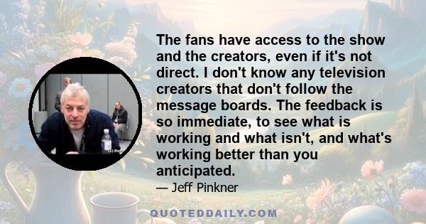 The fans have access to the show and the creators, even if it's not direct. I don't know any television creators that don't follow the message boards. The feedback is so immediate, to see what is working and what isn't, 