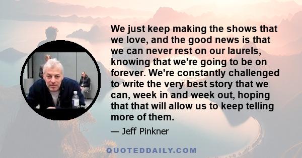 We just keep making the shows that we love, and the good news is that we can never rest on our laurels, knowing that we're going to be on forever. We're constantly challenged to write the very best story that we can,