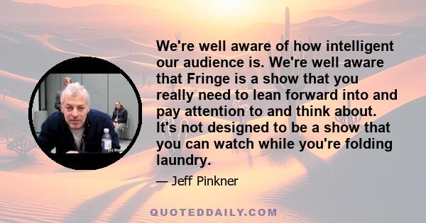 We're well aware of how intelligent our audience is. We're well aware that Fringe is a show that you really need to lean forward into and pay attention to and think about. It's not designed to be a show that you can