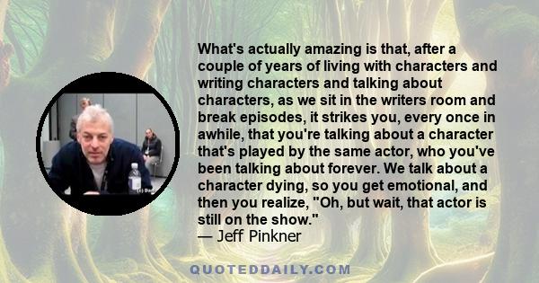 What's actually amazing is that, after a couple of years of living with characters and writing characters and talking about characters, as we sit in the writers room and break episodes, it strikes you, every once in