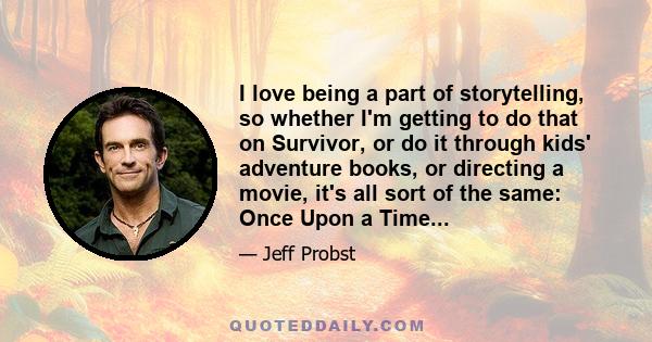 I love being a part of storytelling, so whether I'm getting to do that on Survivor, or do it through kids' adventure books, or directing a movie, it's all sort of the same: Once Upon a Time...