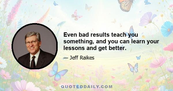 Even bad results teach you something, and you can learn your lessons and get better.