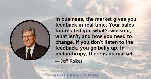 In business, the market gives you feedback in real time. Your sales figures tell you what's working, what isn't, and how you need to change. If you don't listen to the feedback, you go belly up. In philanthropy, there