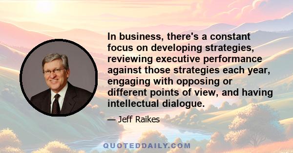 In business, there's a constant focus on developing strategies, reviewing executive performance against those strategies each year, engaging with opposing or different points of view, and having intellectual dialogue.