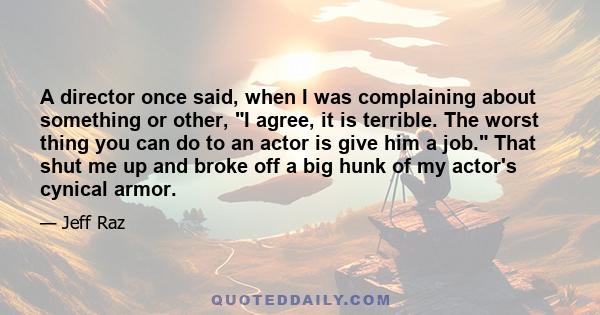 A director once said, when I was complaining about something or other, I agree, it is terrible. The worst thing you can do to an actor is give him a job. That shut me up and broke off a big hunk of my actor's cynical