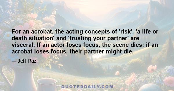 For an acrobat, the acting concepts of 'risk', 'a life or death situation' and 'trusting your partner' are visceral. If an actor loses focus, the scene dies; if an acrobat loses focus, their partner might die.