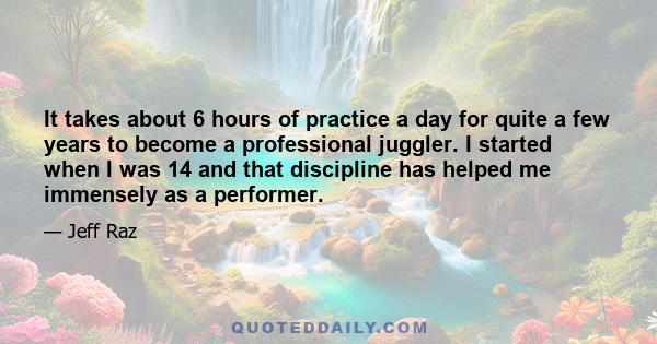 It takes about 6 hours of practice a day for quite a few years to become a professional juggler. I started when I was 14 and that discipline has helped me immensely as a performer.