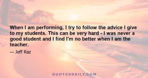 When I am performing, I try to follow the advice I give to my students. This can be very hard - I was never a good student and I find I'm no better when I am the teacher.