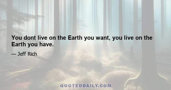 You dont live on the Earth you want, you live on the Earth you have.