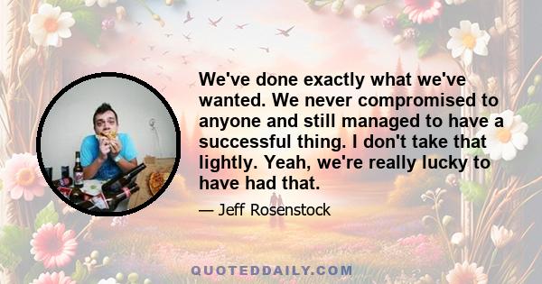 We've done exactly what we've wanted. We never compromised to anyone and still managed to have a successful thing. I don't take that lightly. Yeah, we're really lucky to have had that.