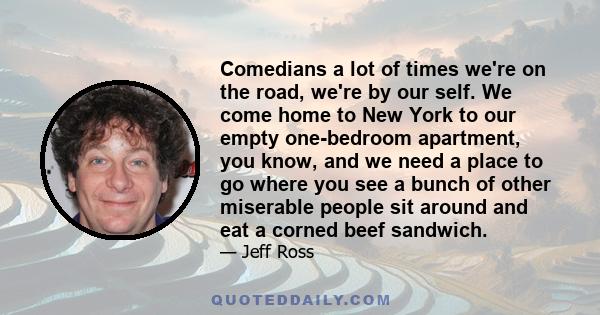 Comedians a lot of times we're on the road, we're by our self. We come home to New York to our empty one-bedroom apartment, you know, and we need a place to go where you see a bunch of other miserable people sit around