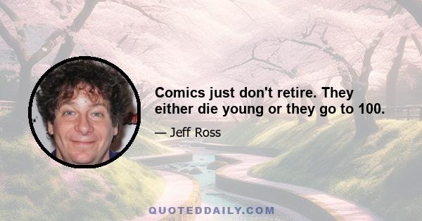 Comics just don't retire. They either die young or they go to 100.