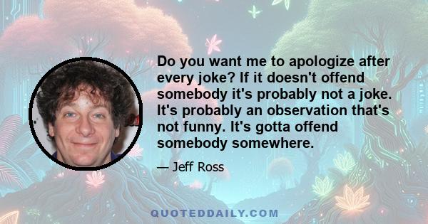 Do you want me to apologize after every joke? If it doesn't offend somebody it's probably not a joke. It's probably an observation that's not funny. It's gotta offend somebody somewhere.