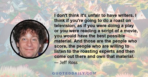 I don't think it's unfair to have writers. I think if you're going to do a roast on television, as if you were doing a play or you were reading a script of a movie, you would have the best possible material. And those