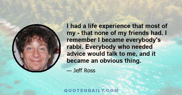 I had a life experience that most of my - that none of my friends had. I remember I became everybody's rabbi. Everybody who needed advice would talk to me, and it became an obvious thing.