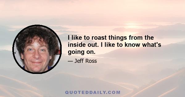 I like to roast things from the inside out. I like to know what's going on.