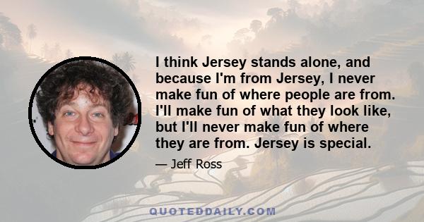 I think Jersey stands alone, and because I'm from Jersey, I never make fun of where people are from. I'll make fun of what they look like, but I'll never make fun of where they are from. Jersey is special.