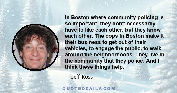 In Boston where community policing is so important, they don't necessarily have to like each other, but they know each other. The cops in Boston make it their business to get out of their vehicles, to engage the public, 