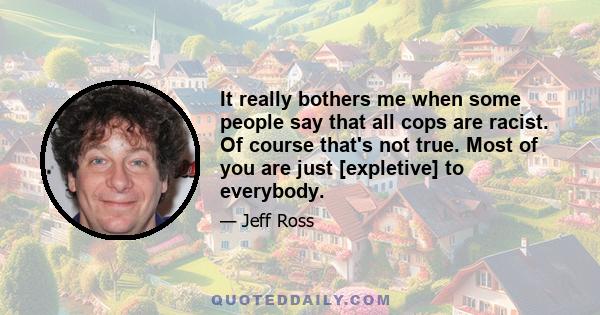 It really bothers me when some people say that all cops are racist. Of course that's not true. Most of you are just [expletive] to everybody.