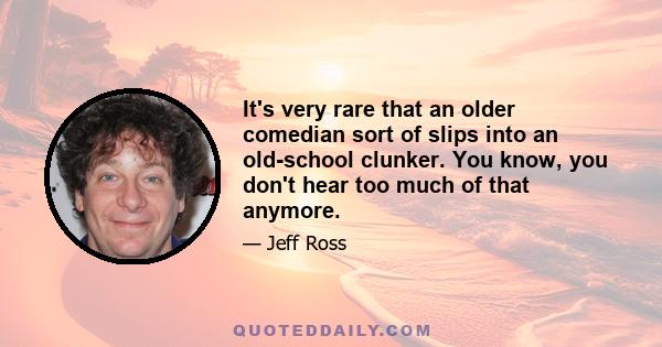 It's very rare that an older comedian sort of slips into an old-school clunker. You know, you don't hear too much of that anymore.