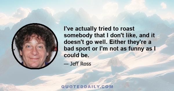 I've actually tried to roast somebody that I don't like, and it doesn't go well. Either they're a bad sport or I'm not as funny as I could be.