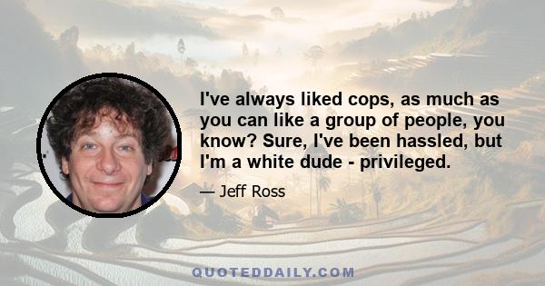 I've always liked cops, as much as you can like a group of people, you know? Sure, I've been hassled, but I'm a white dude - privileged.