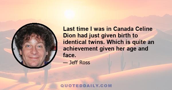 Last time I was in Canada Celine Dion had just given birth to identical twins. Which is quite an achievement given her age and face.