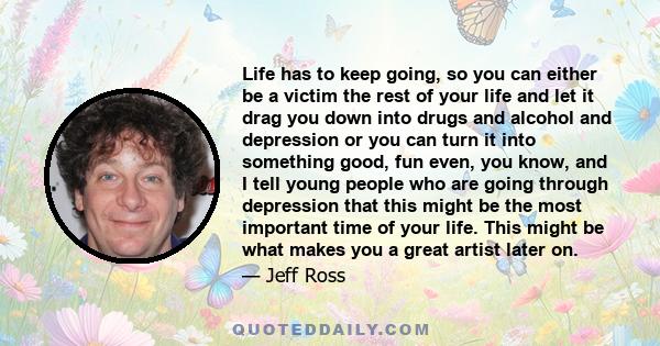 Life has to keep going, so you can either be a victim the rest of your life and let it drag you down into drugs and alcohol and depression or you can turn it into something good, fun even, you know, and I tell young