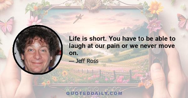 Life is short. You have to be able to laugh at our pain or we never move on.