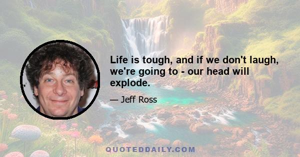 Life is tough, and if we don't laugh, we're going to - our head will explode.