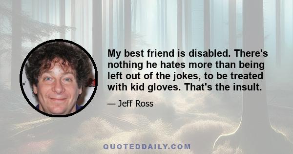 My best friend is disabled. There's nothing he hates more than being left out of the jokes, to be treated with kid gloves. That's the insult.