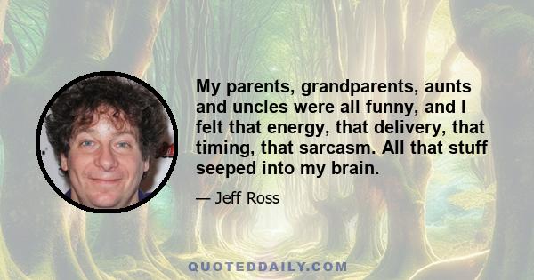 My parents, grandparents, aunts and uncles were all funny, and I felt that energy, that delivery, that timing, that sarcasm. All that stuff seeped into my brain.