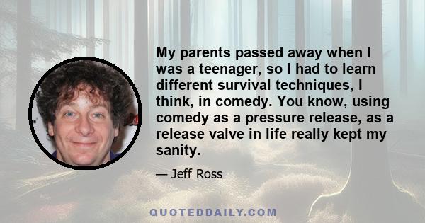 My parents passed away when I was a teenager, so I had to learn different survival techniques, I think, in comedy. You know, using comedy as a pressure release, as a release valve in life really kept my sanity.