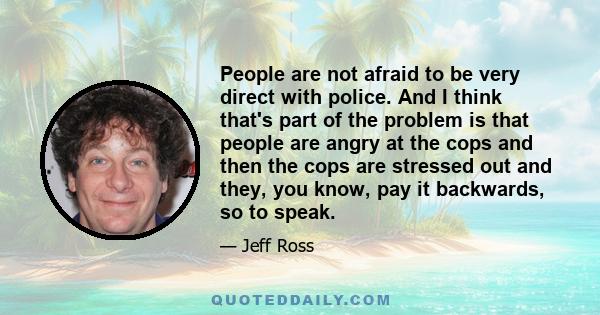 People are not afraid to be very direct with police. And I think that's part of the problem is that people are angry at the cops and then the cops are stressed out and they, you know, pay it backwards, so to speak.