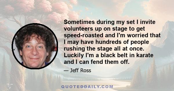 Sometimes during my set I invite volunteers up on stage to get speed-roasted and I'm worried that I may have hundreds of people rushing the stage all at once. Luckily I'm a black belt in karate and I can fend them off.